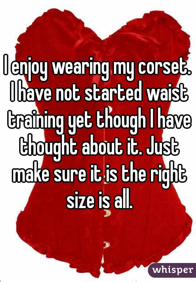 I enjoy wearing my corset. I have not started waist training yet though I have thought about it. Just make sure it is the right size is all.