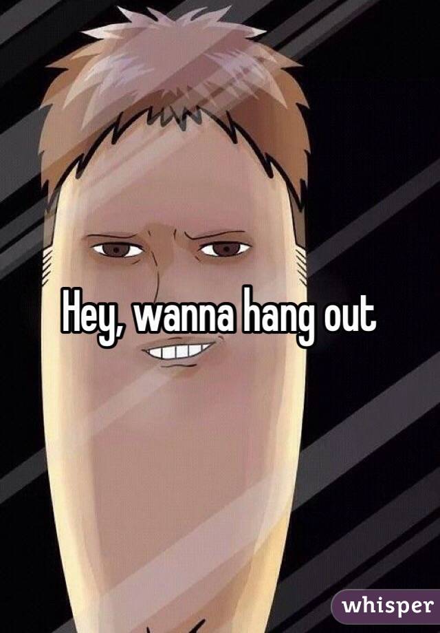 Hey, wanna hang out 
