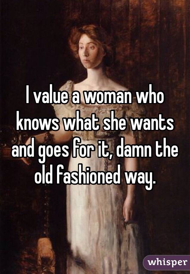 I value a woman who knows what she wants and goes for it, damn the old fashioned way. 