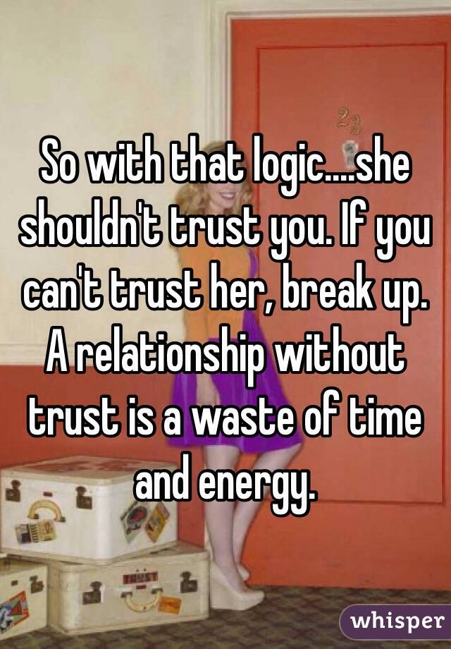So with that logic....she shouldn't trust you. If you can't trust her, break up. A relationship without trust is a waste of time and energy. 