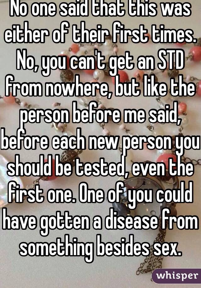 No one said that this was either of their first times. No, you can't get an STD from nowhere, but like the person before me said, before each new person you should be tested, even the first one. One of you could have gotten a disease from something besides sex. 