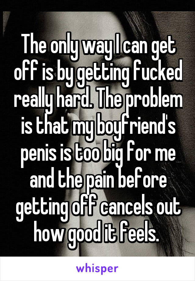 The only way I can get off is by getting fucked really hard. The problem is that my boyfriend's penis is too big for me and the pain before getting off cancels out how good it feels. 