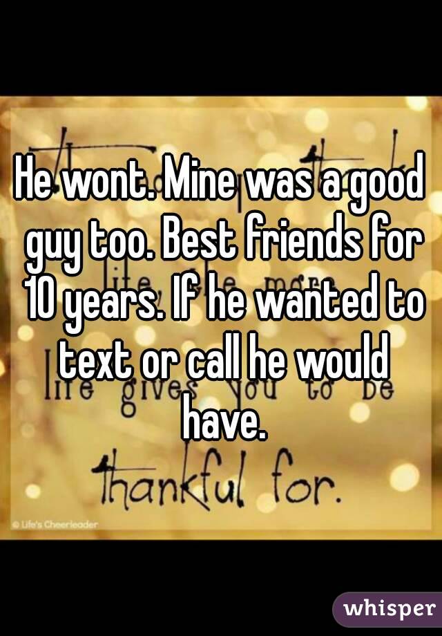 He wont. Mine was a good guy too. Best friends for 10 years. If he wanted to text or call he would have.