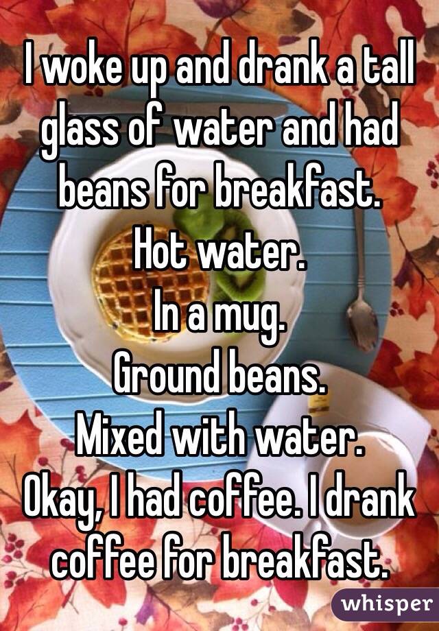 I woke up and drank a tall glass of water and had beans for breakfast. 
Hot water.
In a mug. 
Ground beans.
Mixed with water.
Okay, I had coffee. I drank coffee for breakfast.