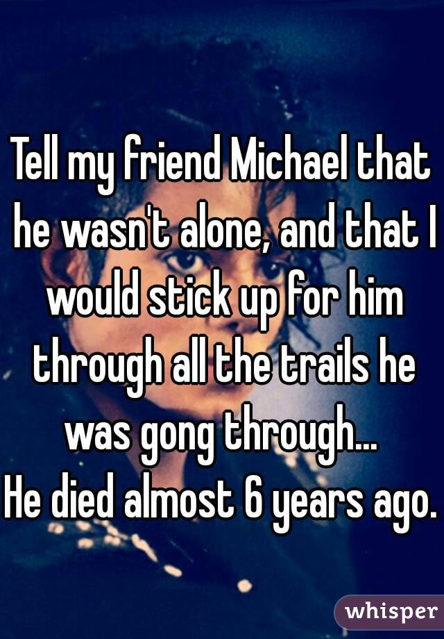 Tell my friend Michael that he wasn't alone, and that I would stick up for him through all the trails he was gong through... 
He died almost 6 years ago. 