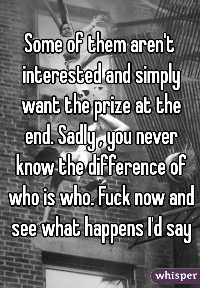 Some of them aren't interested and simply want the prize at the end. Sadly , you never know the difference of who is who. Fuck now and see what happens I'd say