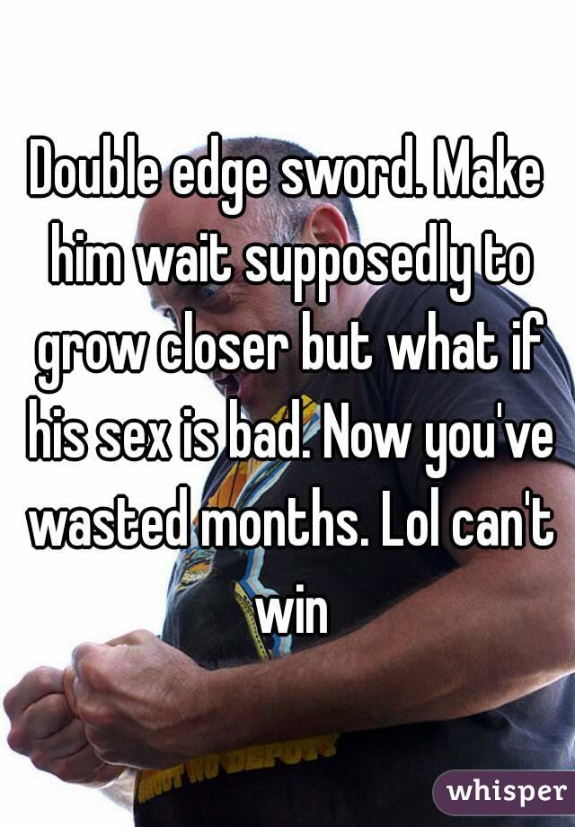 Double edge sword. Make him wait supposedly to grow closer but what if his sex is bad. Now you've wasted months. Lol can't win