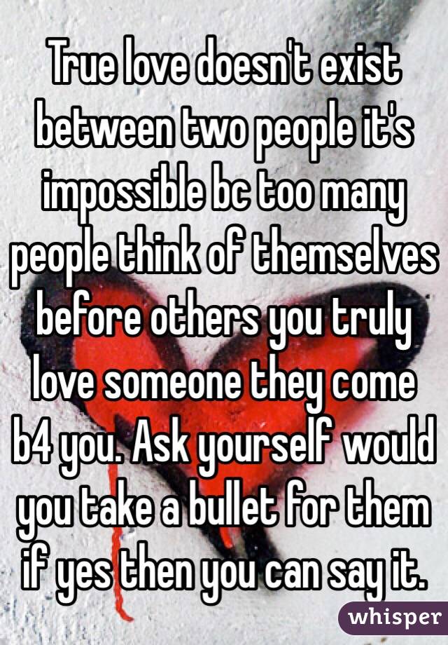 True love doesn't exist between two people it's impossible bc too many people think of themselves before others you truly love someone they come b4 you. Ask yourself would you take a bullet for them if yes then you can say it. 