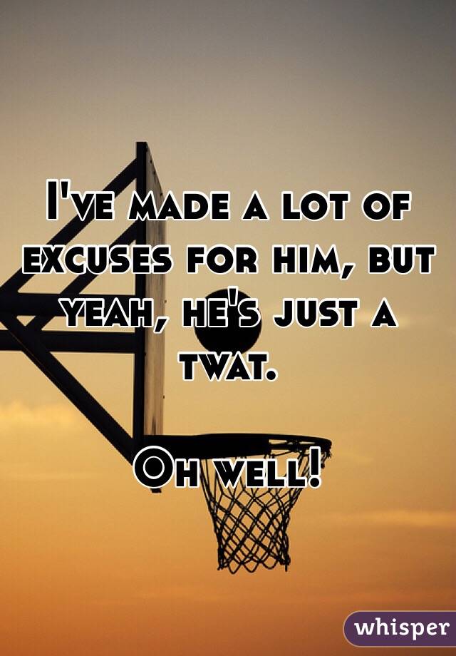 I've made a lot of excuses for him, but yeah, he's just a twat.

Oh well!