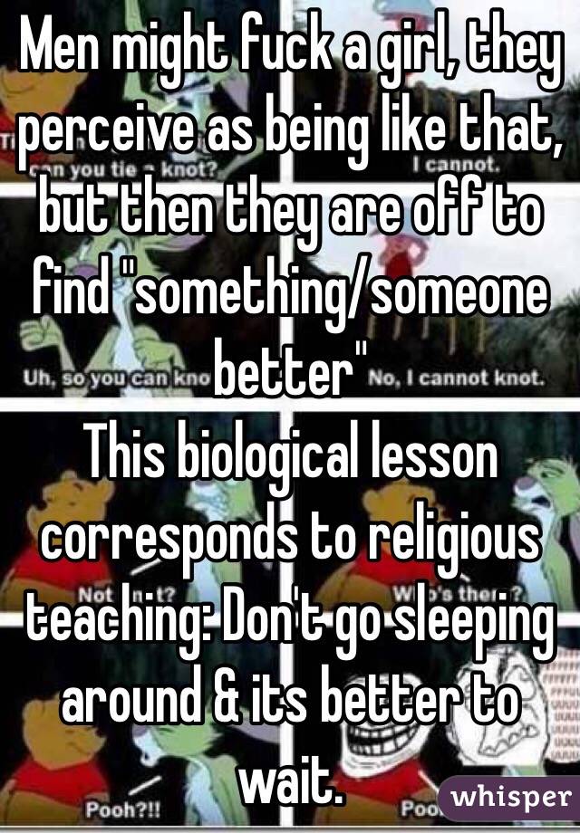 Men might fuck a girl, they perceive as being like that, but then they are off to find "something/someone better"
This biological lesson corresponds to religious teaching: Don't go sleeping around & its better to wait.