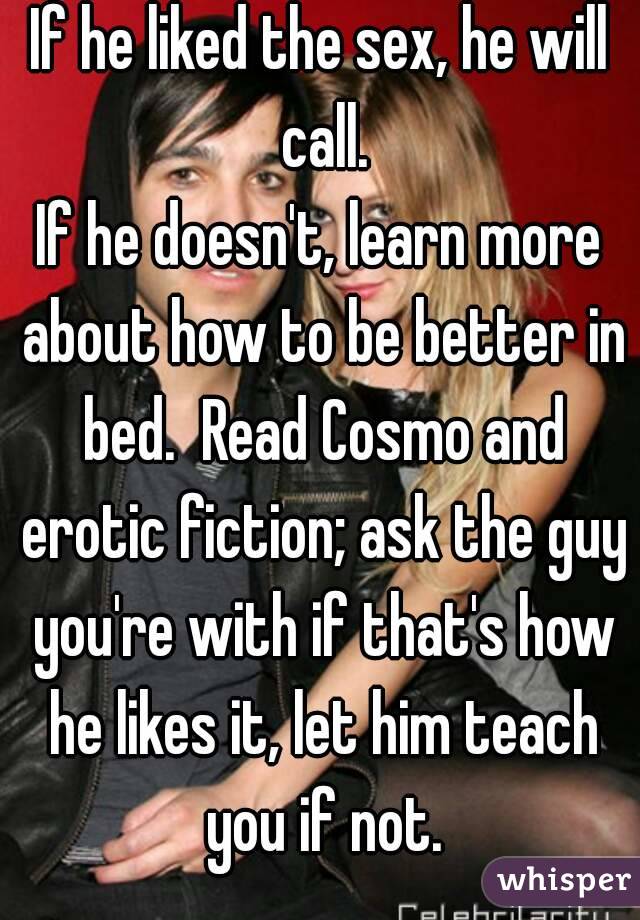 If he liked the sex, he will call.
If he doesn't, learn more about how to be better in bed.  Read Cosmo and erotic fiction; ask the guy you're with if that's how he likes it, let him teach you if not.