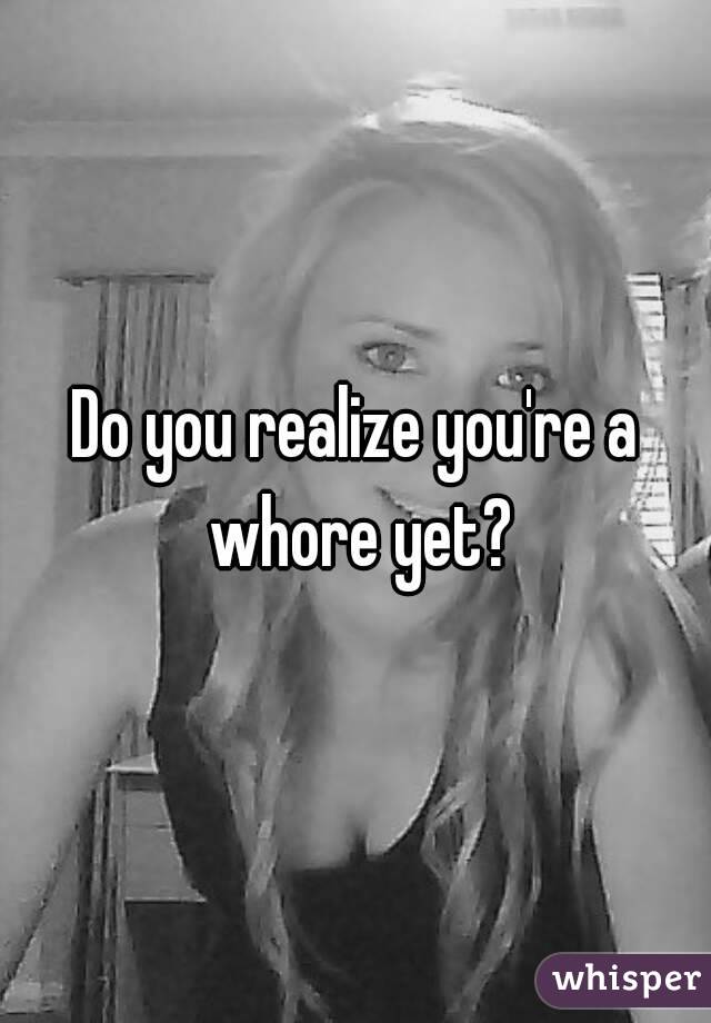 Do you realize you're a whore yet?