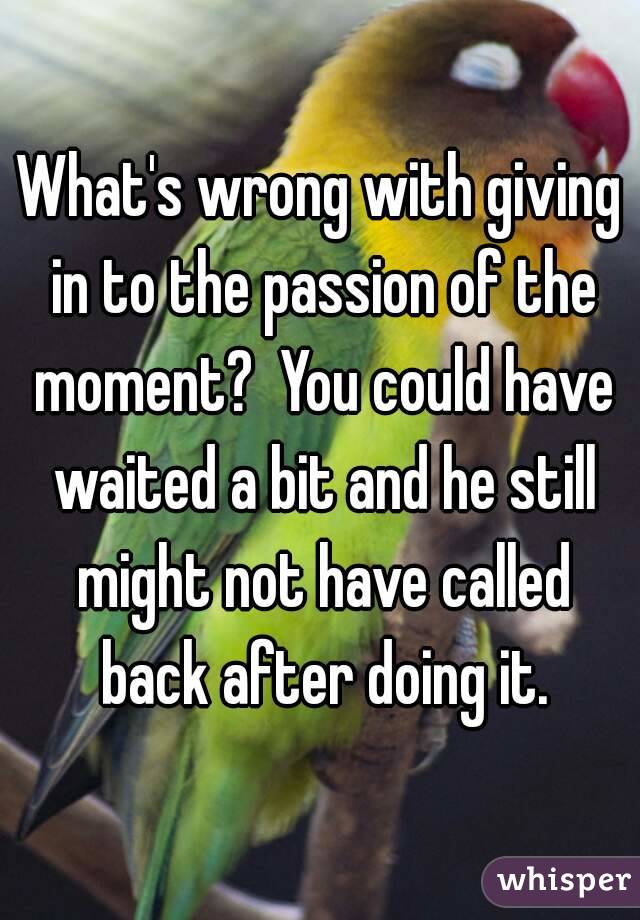 What's wrong with giving in to the passion of the moment?  You could have waited a bit and he still might not have called back after doing it.