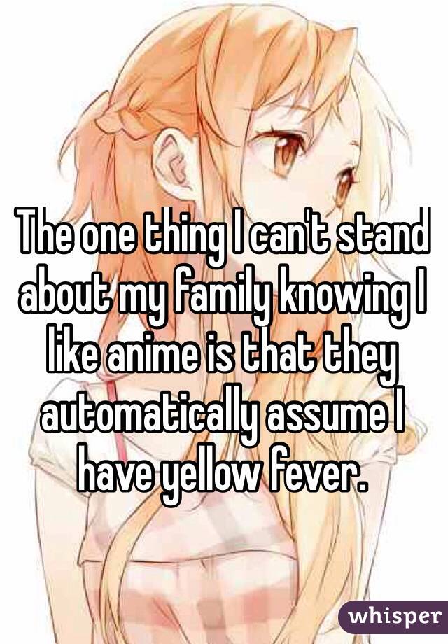 The one thing I can't stand about my family knowing I like anime is that they automatically assume I have yellow fever. 

