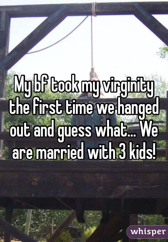 My bf took my virginity the first time we hanged out and guess what... We are married with 3 kids! 