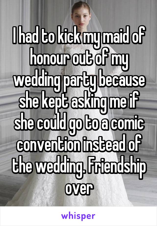 I had to kick my maid of honour out of my wedding party because she kept asking me if she could go to a comic convention instead of the wedding. Friendship over