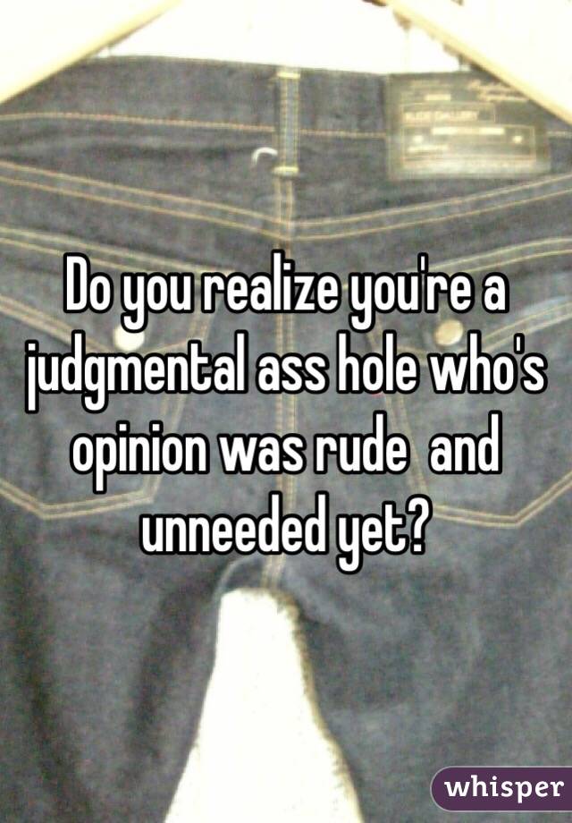 Do you realize you're a judgmental ass hole who's opinion was rude  and unneeded yet? 