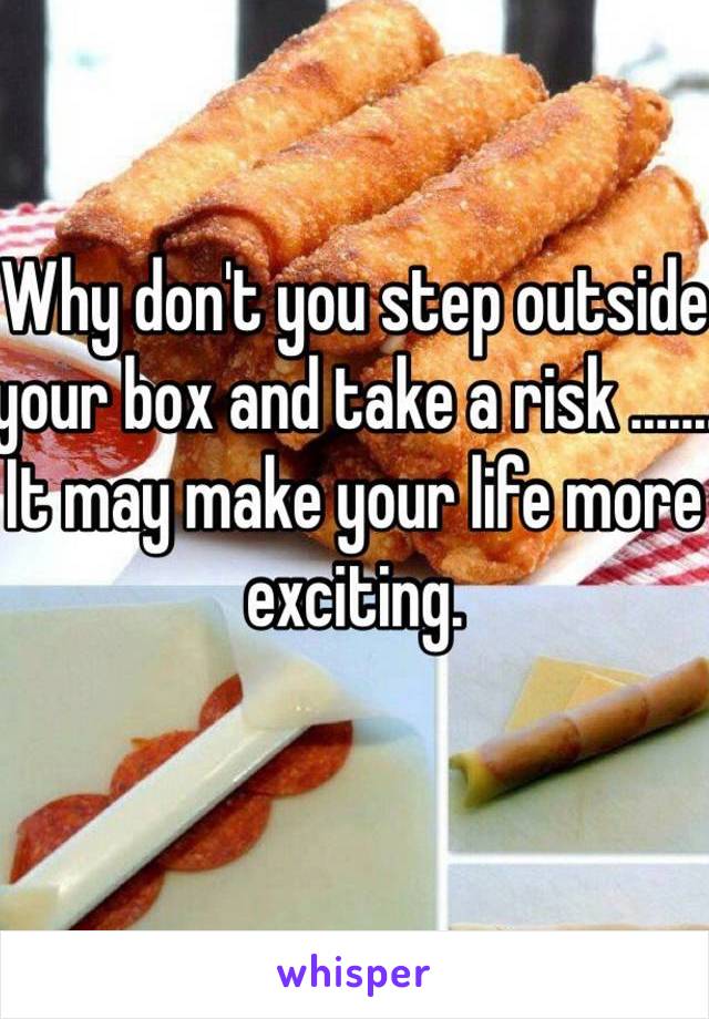 Why don't you step outside your box and take a risk .......
It may make your life more exciting.