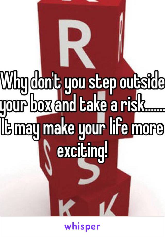 Why don't you step outside your box and take a risk.......
It may make your life more exciting!