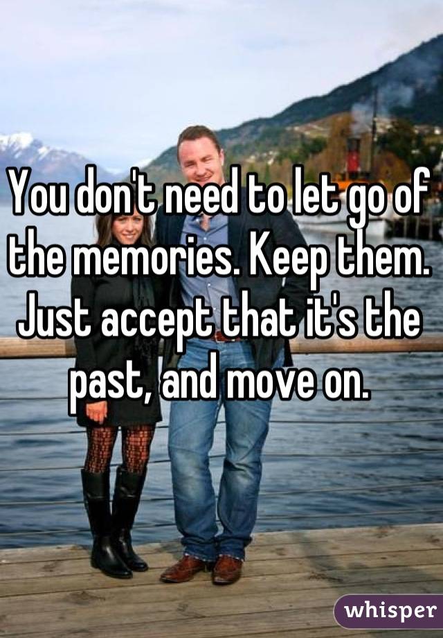 You don't need to let go of the memories. Keep them. Just accept that it's the past, and move on.