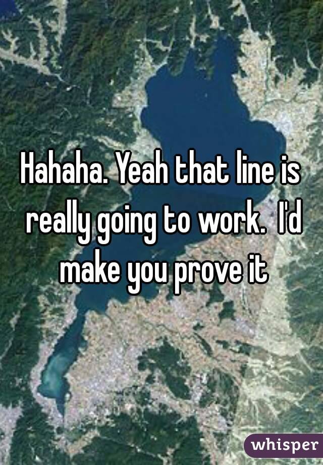 Hahaha. Yeah that line is really going to work.  I'd make you prove it