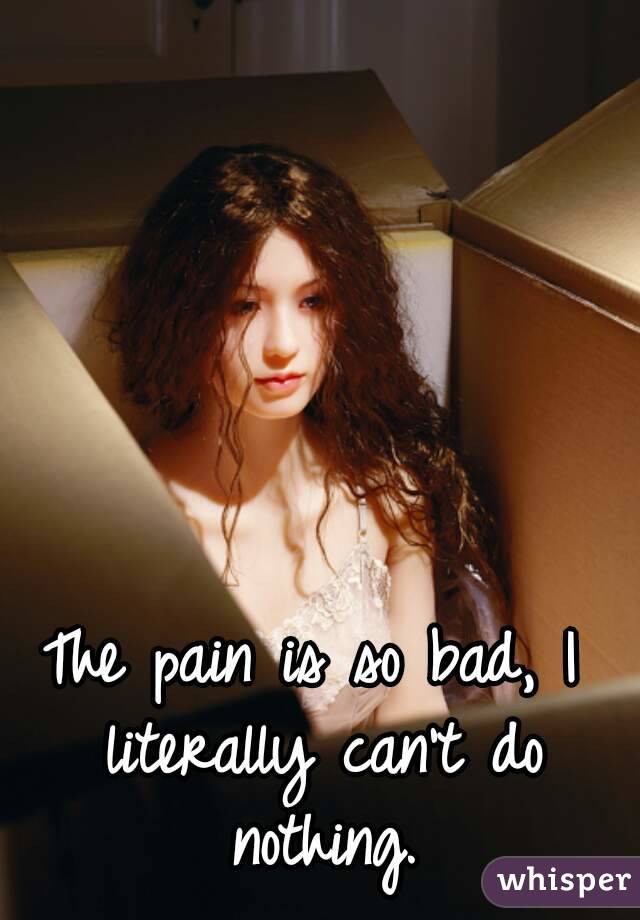 The pain is so bad, I literally can't do nothing.