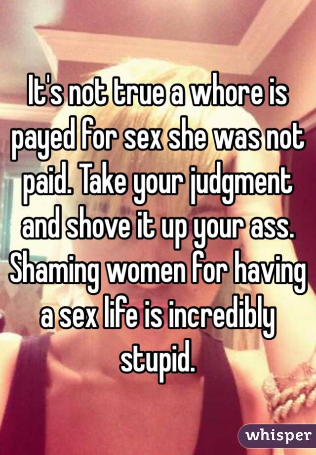 It's not true a whore is payed for sex she was not paid. Take your judgment and shove it up your ass. Shaming women for having a sex life is incredibly stupid. 