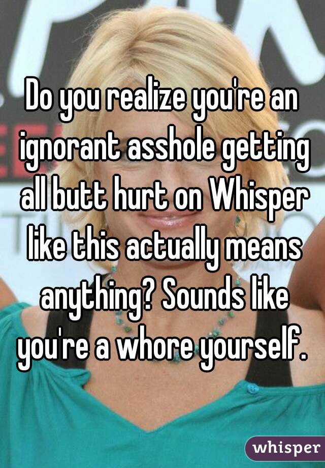 Do you realize you're an ignorant asshole getting all butt hurt on Whisper like this actually means anything? Sounds like you're a whore yourself. 