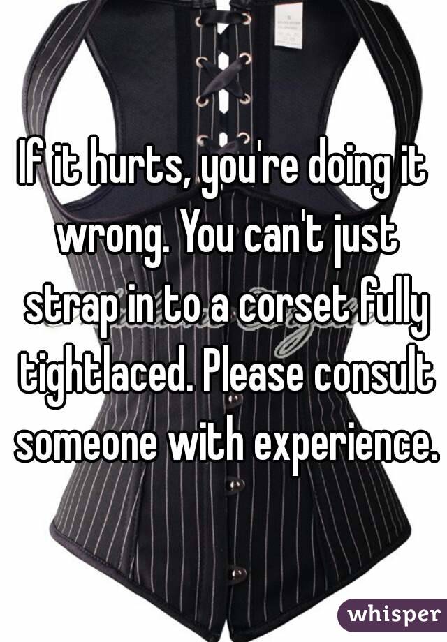 If it hurts, you're doing it wrong. You can't just strap in to a corset fully tightlaced. Please consult someone with experience.