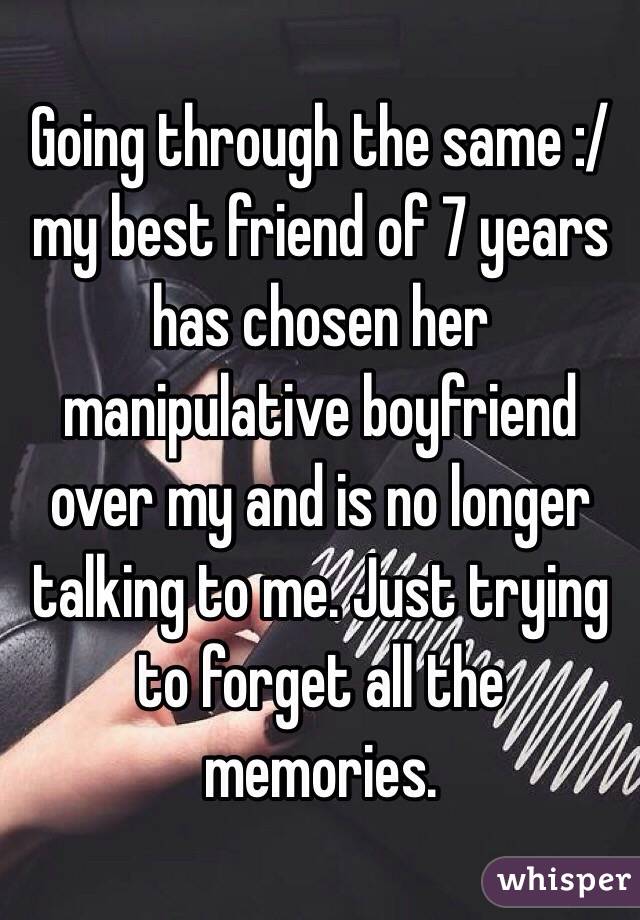 Going through the same :/ my best friend of 7 years has chosen her manipulative boyfriend over my and is no longer talking to me. Just trying to forget all the memories.