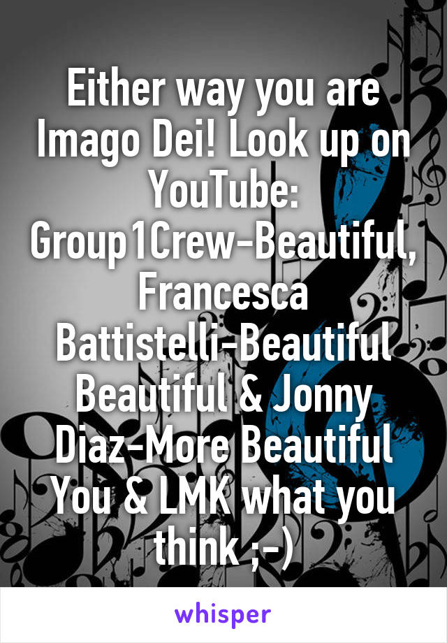 Either way you are Imago Dei! Look up on YouTube: Group1Crew-Beautiful, Francesca Battistelli-Beautiful Beautiful & Jonny Diaz-More Beautiful You & LMK what you think ;-)