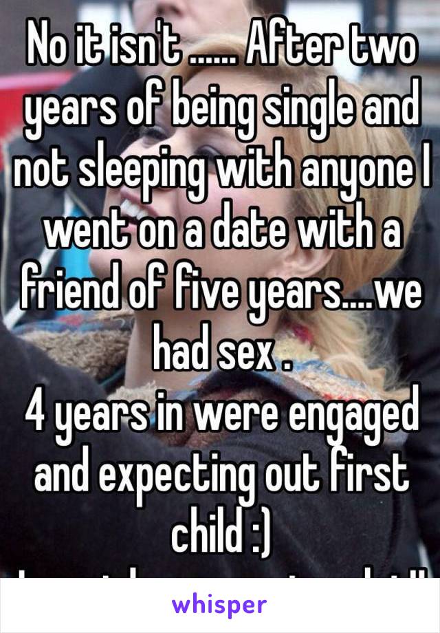 No it isn't ...... After two years of being single and not sleeping with anyone I went on a date with a friend of five years....we had sex .
4 years in were engaged and expecting out first child :) 
I must be a massive slut!!