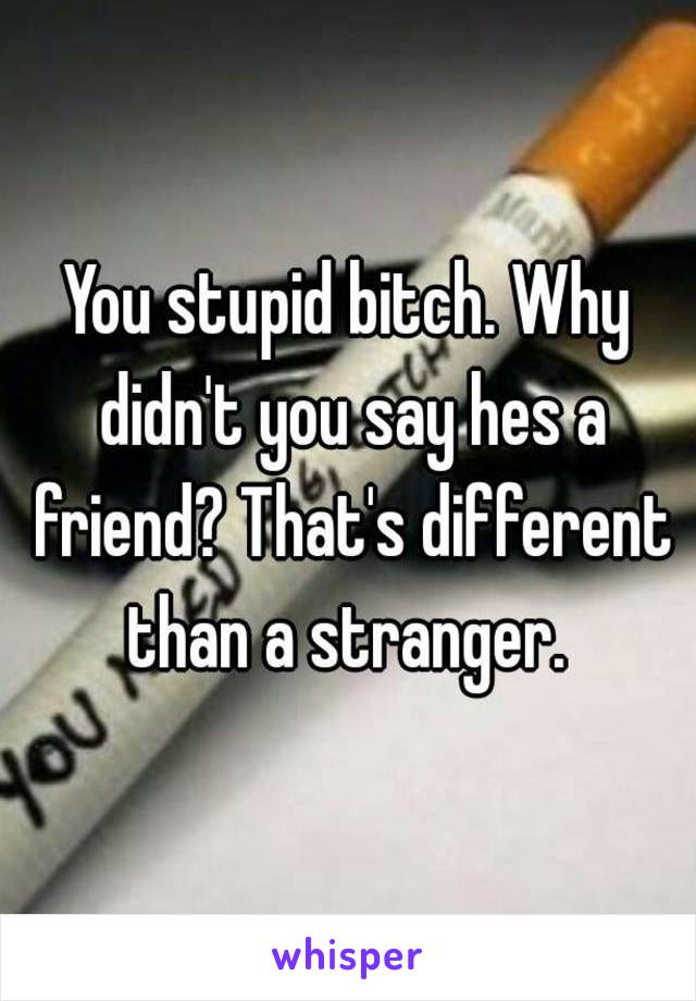 You stupid bitch. Why didn't you say hes a friend? That's different than a stranger. 