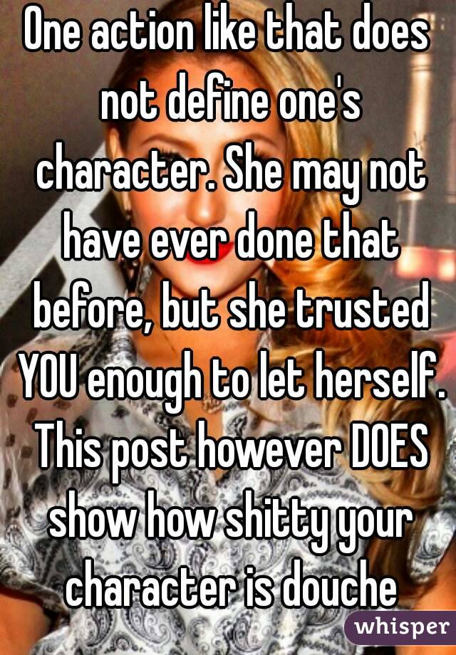 One action like that does not define one's character. She may not have ever done that before, but she trusted YOU enough to let herself. This post however DOES show how shitty your character is douche