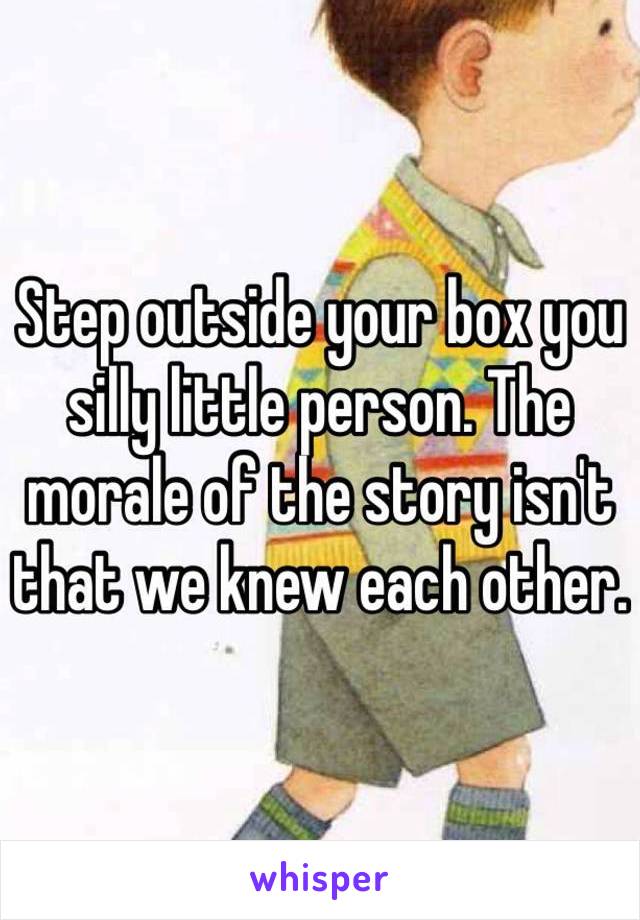 Step outside your box you silly little person. The morale of the story isn't that we knew each other.