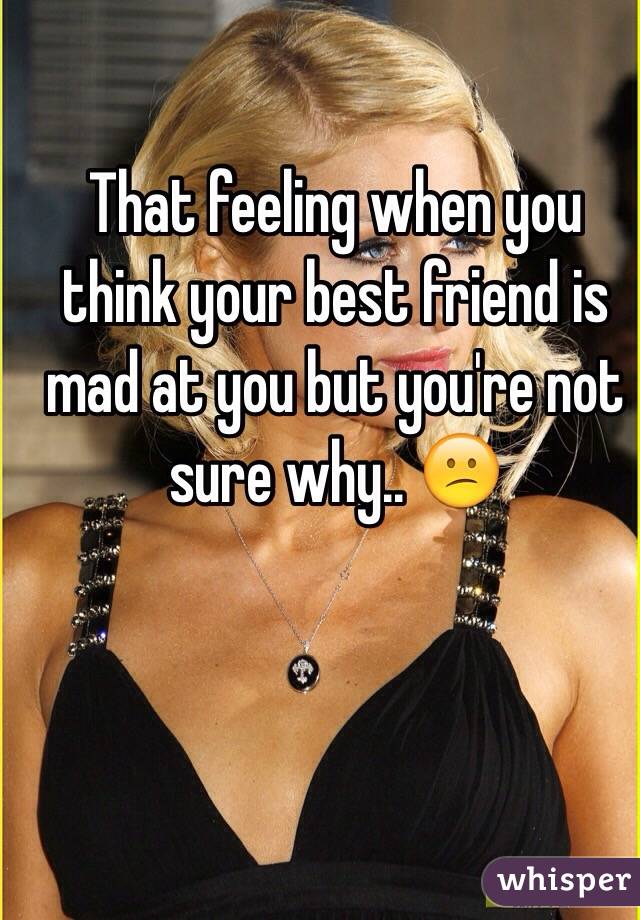 That feeling when you think your best friend is mad at you but you're not sure why.. 😕