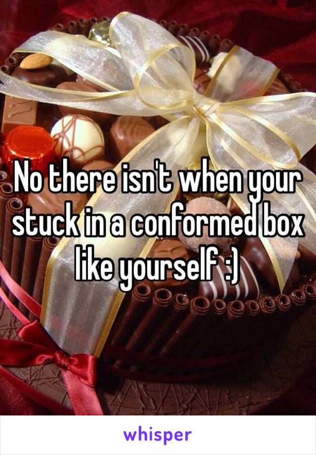 No there isn't when your stuck in a conformed box like yourself :) 