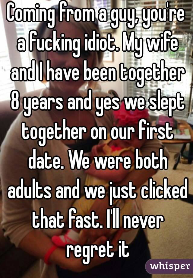 Coming from a guy, you're a fucking idiot. My wife and I have been together 8 years and yes we slept together on our first date. We were both adults and we just clicked that fast. I'll never regret it