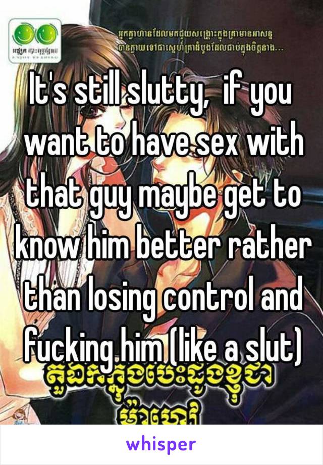 It's still slutty,  if you want to have sex with that guy maybe get to know him better rather than losing control and fucking him (like a slut)