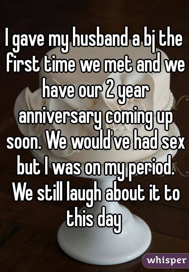 I gave my husband a bj the first time we met and we have our 2 year anniversary coming up soon. We would've had sex but I was on my period. We still laugh about it to this day 