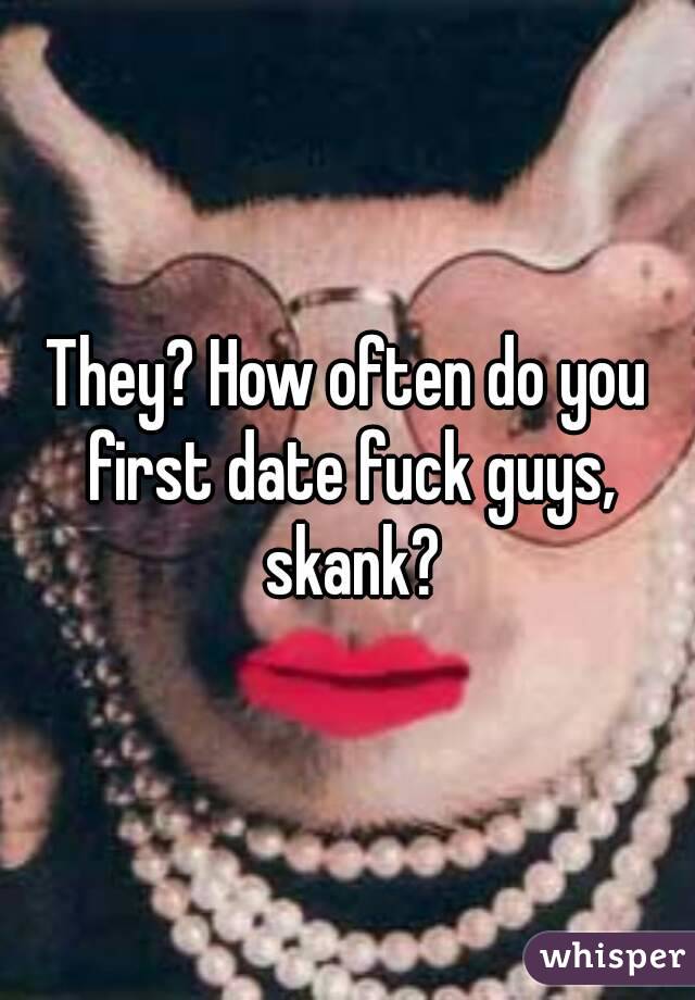 They? How often do you first date fuck guys, skank?