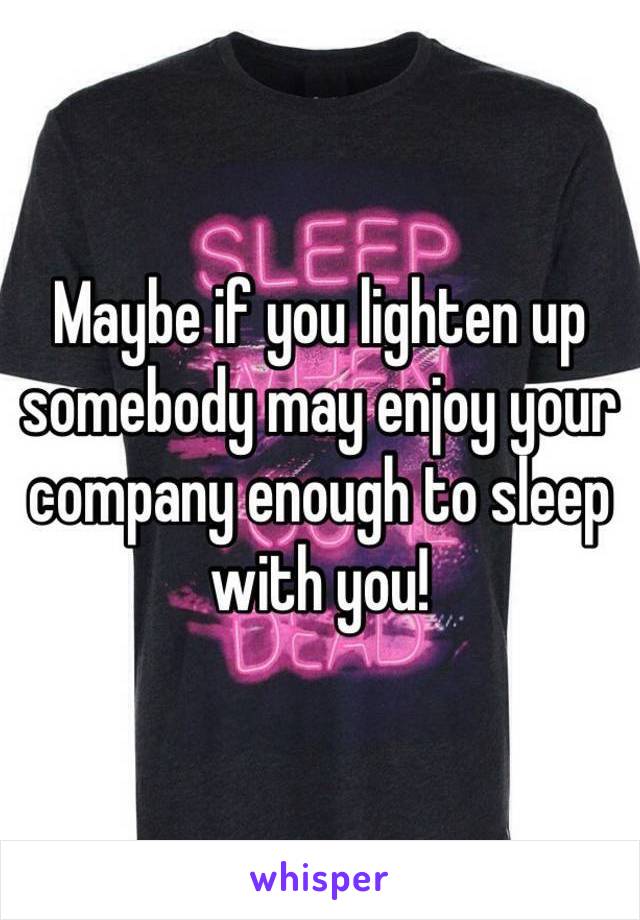 Maybe if you lighten up somebody may enjoy your company enough to sleep with you!