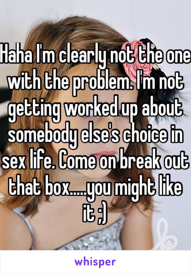 Haha I'm clearly not the one with the problem. I'm not getting worked up about somebody else's choice in sex life. Come on break out that box.....you might like it ;)
