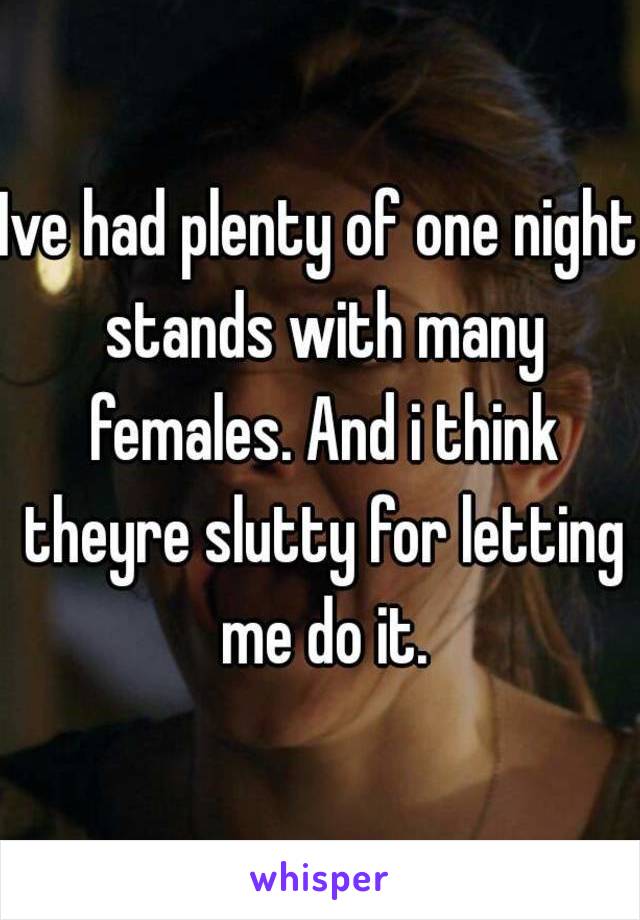 Ive had plenty of one night stands with many females. And i think theyre slutty for letting me do it.