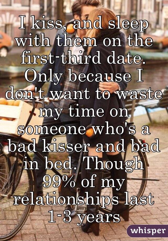 I kiss, and sleep with them on the first-third date. Only because I don't want to waste my time on someone who's a bad kisser and bad in bed. Though 99% of my relationships last 1-3 years 