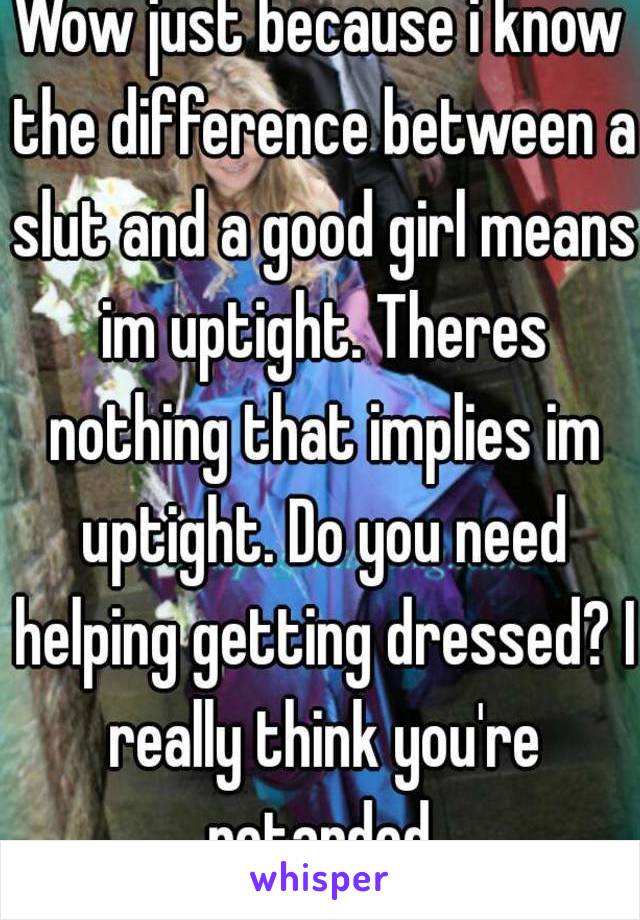 Wow just because i know the difference between a slut and a good girl means im uptight. Theres nothing that implies im uptight. Do you need helping getting dressed? I really think you're retarded.