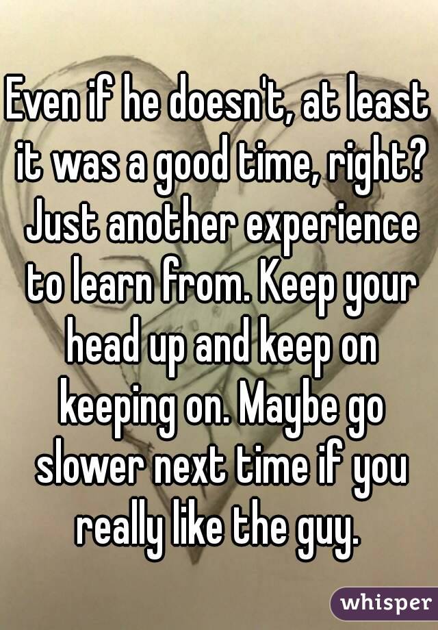Even if he doesn't, at least it was a good time, right? Just another experience to learn from. Keep your head up and keep on keeping on. Maybe go slower next time if you really like the guy. 