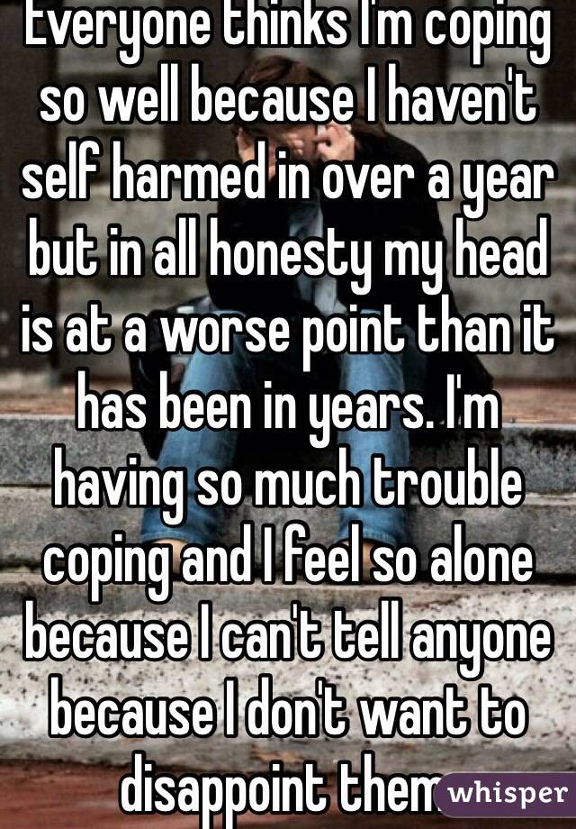 Everyone thinks I'm coping so well because I haven't self harmed in over a year but in all honesty my head is at a worse point than it has been in years. I'm having so much trouble coping and I feel so alone because I can't tell anyone because I don't want to disappoint them. 