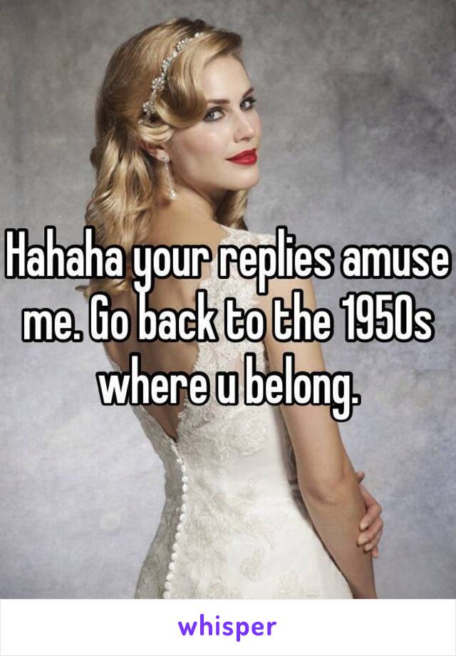 Hahaha your replies amuse me. Go back to the 1950s where u belong.    