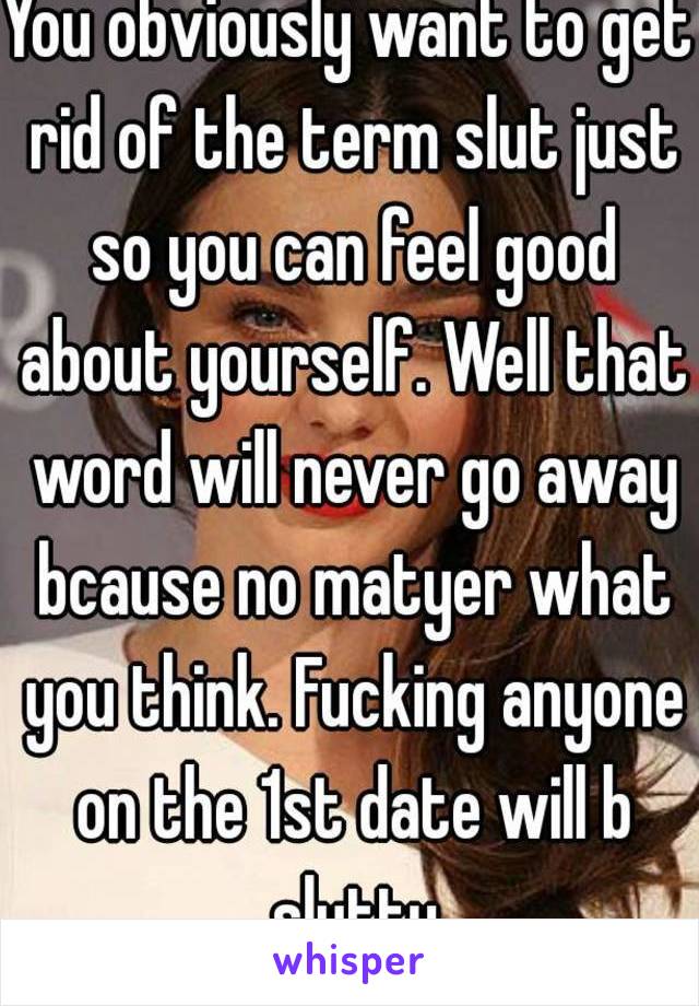 You obviously want to get rid of the term slut just so you can feel good about yourself. Well that word will never go away bcause no matyer what you think. Fucking anyone on the 1st date will b slutty